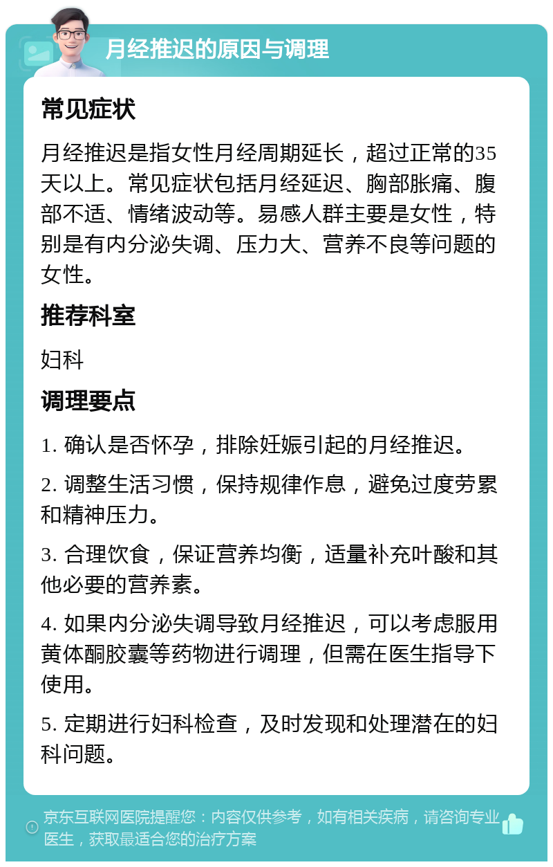 月经推迟的原因与调理 常见症状 月经推迟是指女性月经周期延长，超过正常的35天以上。常见症状包括月经延迟、胸部胀痛、腹部不适、情绪波动等。易感人群主要是女性，特别是有内分泌失调、压力大、营养不良等问题的女性。 推荐科室 妇科 调理要点 1. 确认是否怀孕，排除妊娠引起的月经推迟。 2. 调整生活习惯，保持规律作息，避免过度劳累和精神压力。 3. 合理饮食，保证营养均衡，适量补充叶酸和其他必要的营养素。 4. 如果内分泌失调导致月经推迟，可以考虑服用黄体酮胶囊等药物进行调理，但需在医生指导下使用。 5. 定期进行妇科检查，及时发现和处理潜在的妇科问题。