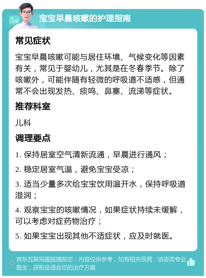 宝宝早晨咳嗽的护理指南 常见症状 宝宝早晨咳嗽可能与居住环境、气候变化等因素有关，常见于婴幼儿，尤其是在冬春季节。除了咳嗽外，可能伴随有轻微的呼吸道不适感，但通常不会出现发热、痰鸣、鼻塞、流涕等症状。 推荐科室 儿科 调理要点 1. 保持居室空气清新流通，早晨进行通风； 2. 稳定居室气温，避免宝宝受凉； 3. 适当少量多次给宝宝饮用温开水，保持呼吸道湿润； 4. 观察宝宝的咳嗽情况，如果症状持续未缓解，可以考虑对症药物治疗； 5. 如果宝宝出现其他不适症状，应及时就医。