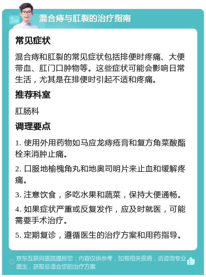 混合痔与肛裂的治疗指南 常见症状 混合痔和肛裂的常见症状包括排便时疼痛、大便带血、肛门口肿物等。这些症状可能会影响日常生活，尤其是在排便时引起不适和疼痛。 推荐科室 肛肠科 调理要点 1. 使用外用药物如马应龙痔疮膏和复方角菜酸酯栓来消肿止痛。 2. 口服地榆槐角丸和地奥司明片来止血和缓解疼痛。 3. 注意饮食，多吃水果和蔬菜，保持大便通畅。 4. 如果症状严重或反复发作，应及时就医，可能需要手术治疗。 5. 定期复诊，遵循医生的治疗方案和用药指导。