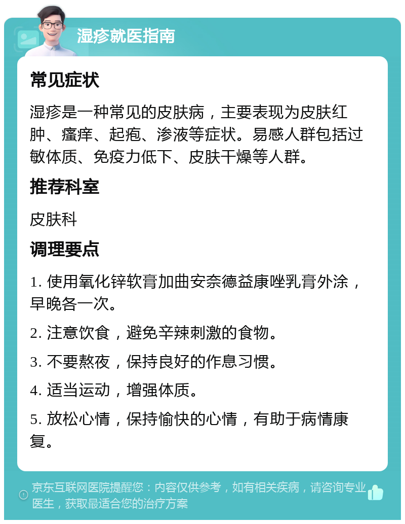 湿疹就医指南 常见症状 湿疹是一种常见的皮肤病，主要表现为皮肤红肿、瘙痒、起疱、渗液等症状。易感人群包括过敏体质、免疫力低下、皮肤干燥等人群。 推荐科室 皮肤科 调理要点 1. 使用氧化锌软膏加曲安奈德益康唑乳膏外涂，早晚各一次。 2. 注意饮食，避免辛辣刺激的食物。 3. 不要熬夜，保持良好的作息习惯。 4. 适当运动，增强体质。 5. 放松心情，保持愉快的心情，有助于病情康复。