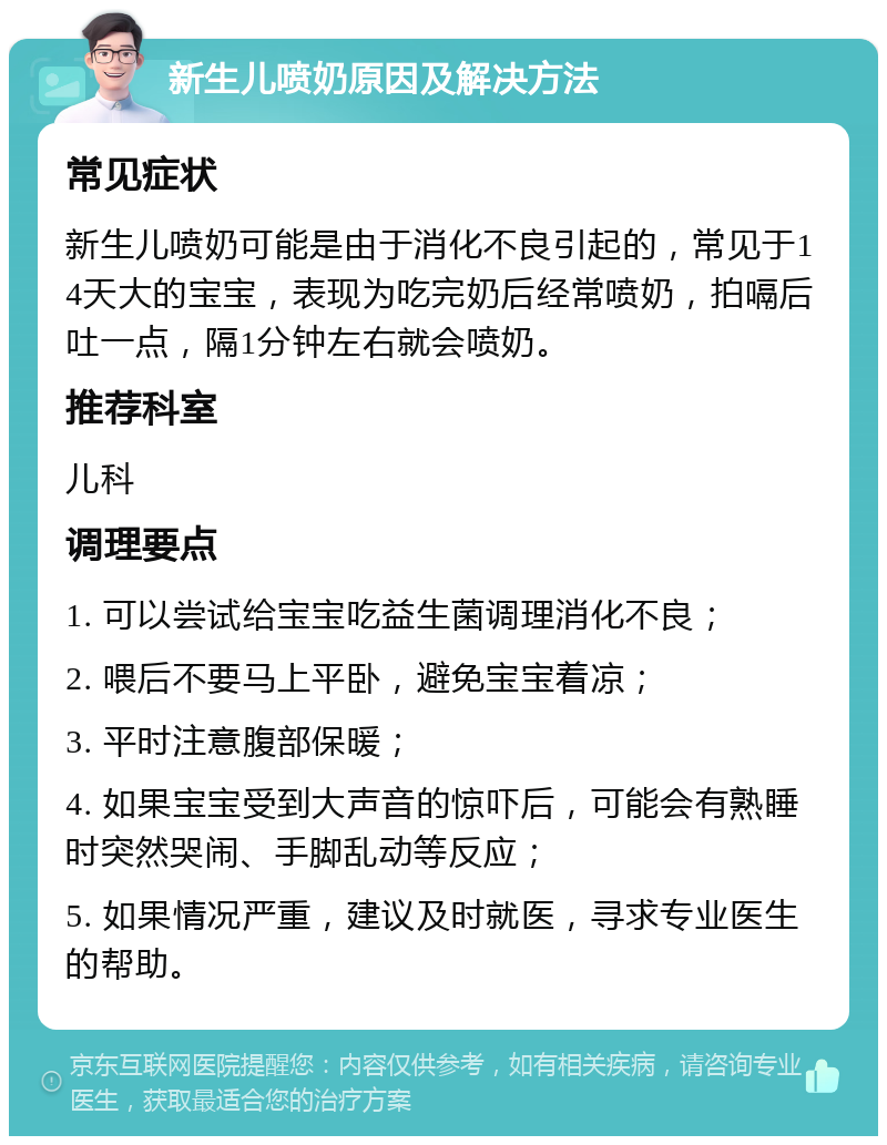 新生儿喷奶原因及解决方法 常见症状 新生儿喷奶可能是由于消化不良引起的，常见于14天大的宝宝，表现为吃完奶后经常喷奶，拍嗝后吐一点，隔1分钟左右就会喷奶。 推荐科室 儿科 调理要点 1. 可以尝试给宝宝吃益生菌调理消化不良； 2. 喂后不要马上平卧，避免宝宝着凉； 3. 平时注意腹部保暖； 4. 如果宝宝受到大声音的惊吓后，可能会有熟睡时突然哭闹、手脚乱动等反应； 5. 如果情况严重，建议及时就医，寻求专业医生的帮助。