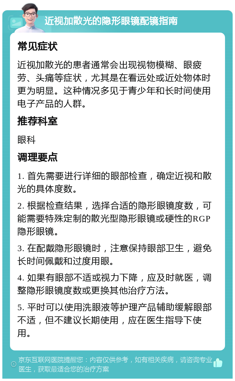 近视加散光的隐形眼镜配镜指南 常见症状 近视加散光的患者通常会出现视物模糊、眼疲劳、头痛等症状，尤其是在看远处或近处物体时更为明显。这种情况多见于青少年和长时间使用电子产品的人群。 推荐科室 眼科 调理要点 1. 首先需要进行详细的眼部检查，确定近视和散光的具体度数。 2. 根据检查结果，选择合适的隐形眼镜度数，可能需要特殊定制的散光型隐形眼镜或硬性的RGP隐形眼镜。 3. 在配戴隐形眼镜时，注意保持眼部卫生，避免长时间佩戴和过度用眼。 4. 如果有眼部不适或视力下降，应及时就医，调整隐形眼镜度数或更换其他治疗方法。 5. 平时可以使用洗眼液等护理产品辅助缓解眼部不适，但不建议长期使用，应在医生指导下使用。