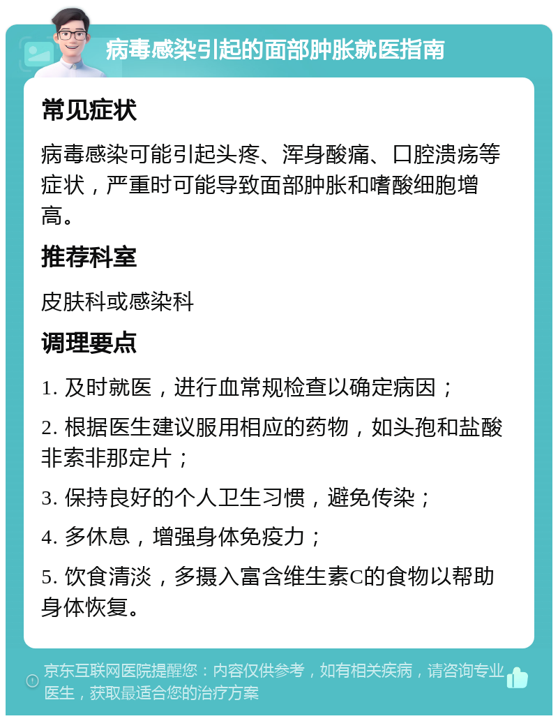 病毒感染引起的面部肿胀就医指南 常见症状 病毒感染可能引起头疼、浑身酸痛、口腔溃疡等症状，严重时可能导致面部肿胀和嗜酸细胞增高。 推荐科室 皮肤科或感染科 调理要点 1. 及时就医，进行血常规检查以确定病因； 2. 根据医生建议服用相应的药物，如头孢和盐酸非索非那定片； 3. 保持良好的个人卫生习惯，避免传染； 4. 多休息，增强身体免疫力； 5. 饮食清淡，多摄入富含维生素C的食物以帮助身体恢复。