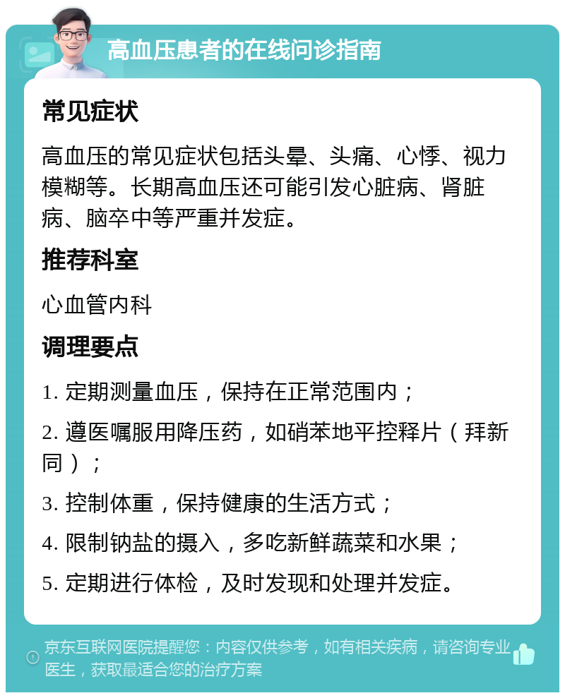 高血压患者的在线问诊指南 常见症状 高血压的常见症状包括头晕、头痛、心悸、视力模糊等。长期高血压还可能引发心脏病、肾脏病、脑卒中等严重并发症。 推荐科室 心血管内科 调理要点 1. 定期测量血压，保持在正常范围内； 2. 遵医嘱服用降压药，如硝苯地平控释片（拜新同）； 3. 控制体重，保持健康的生活方式； 4. 限制钠盐的摄入，多吃新鲜蔬菜和水果； 5. 定期进行体检，及时发现和处理并发症。