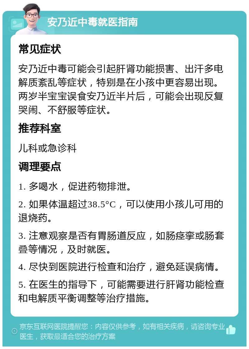 安乃近中毒就医指南 常见症状 安乃近中毒可能会引起肝肾功能损害、出汗多电解质紊乱等症状，特别是在小孩中更容易出现。两岁半宝宝误食安乃近半片后，可能会出现反复哭闹、不舒服等症状。 推荐科室 儿科或急诊科 调理要点 1. 多喝水，促进药物排泄。 2. 如果体温超过38.5°C，可以使用小孩儿可用的退烧药。 3. 注意观察是否有胃肠道反应，如肠痉挛或肠套叠等情况，及时就医。 4. 尽快到医院进行检查和治疗，避免延误病情。 5. 在医生的指导下，可能需要进行肝肾功能检查和电解质平衡调整等治疗措施。