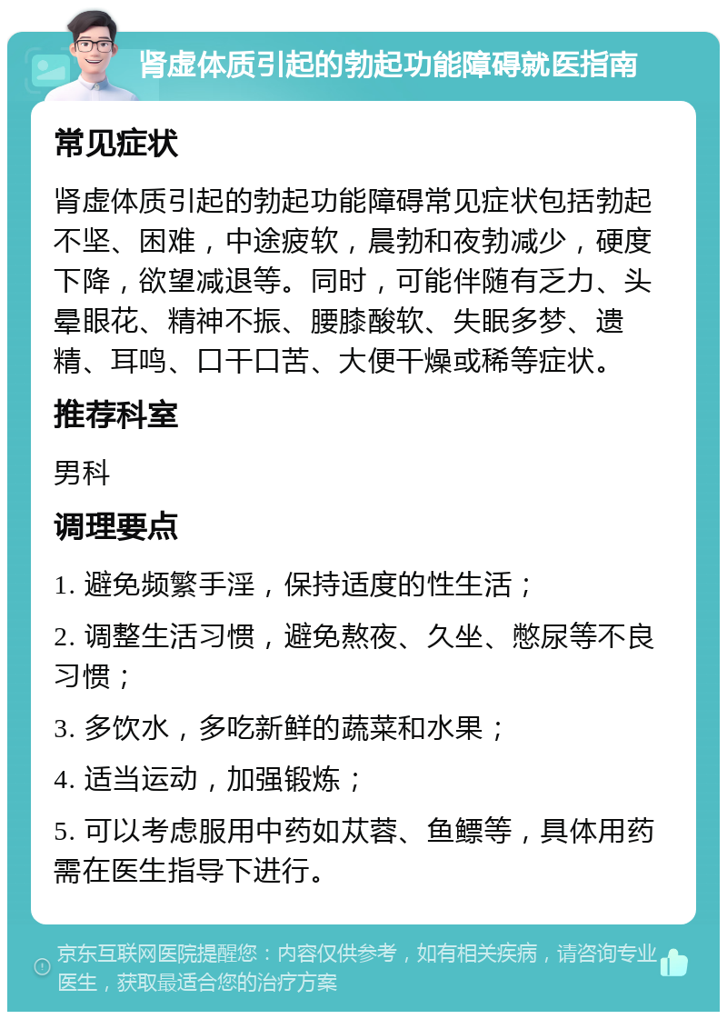 肾虚体质引起的勃起功能障碍就医指南 常见症状 肾虚体质引起的勃起功能障碍常见症状包括勃起不坚、困难，中途疲软，晨勃和夜勃减少，硬度下降，欲望减退等。同时，可能伴随有乏力、头晕眼花、精神不振、腰膝酸软、失眠多梦、遗精、耳鸣、口干口苦、大便干燥或稀等症状。 推荐科室 男科 调理要点 1. 避免频繁手淫，保持适度的性生活； 2. 调整生活习惯，避免熬夜、久坐、憋尿等不良习惯； 3. 多饮水，多吃新鲜的蔬菜和水果； 4. 适当运动，加强锻炼； 5. 可以考虑服用中药如苁蓉、鱼鳔等，具体用药需在医生指导下进行。