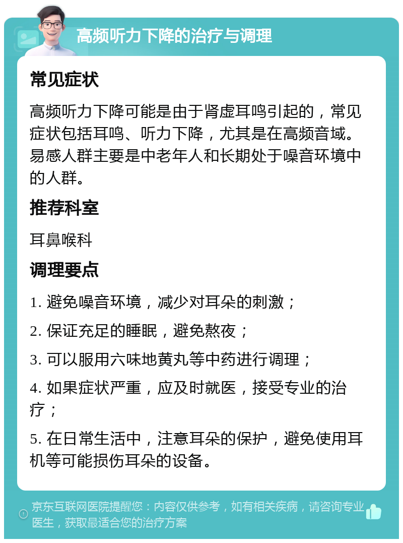 高频听力下降的治疗与调理 常见症状 高频听力下降可能是由于肾虚耳鸣引起的，常见症状包括耳鸣、听力下降，尤其是在高频音域。易感人群主要是中老年人和长期处于噪音环境中的人群。 推荐科室 耳鼻喉科 调理要点 1. 避免噪音环境，减少对耳朵的刺激； 2. 保证充足的睡眠，避免熬夜； 3. 可以服用六味地黄丸等中药进行调理； 4. 如果症状严重，应及时就医，接受专业的治疗； 5. 在日常生活中，注意耳朵的保护，避免使用耳机等可能损伤耳朵的设备。