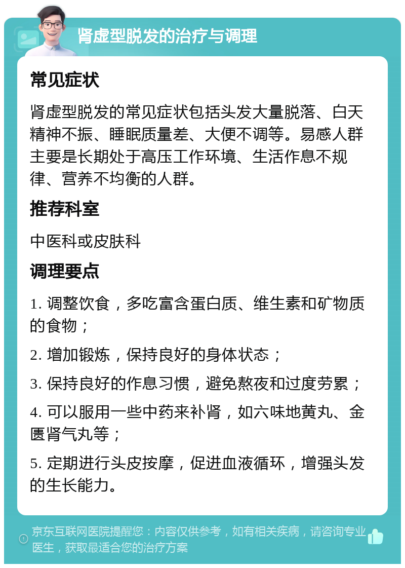 肾虚型脱发的治疗与调理 常见症状 肾虚型脱发的常见症状包括头发大量脱落、白天精神不振、睡眠质量差、大便不调等。易感人群主要是长期处于高压工作环境、生活作息不规律、营养不均衡的人群。 推荐科室 中医科或皮肤科 调理要点 1. 调整饮食，多吃富含蛋白质、维生素和矿物质的食物； 2. 增加锻炼，保持良好的身体状态； 3. 保持良好的作息习惯，避免熬夜和过度劳累； 4. 可以服用一些中药来补肾，如六味地黄丸、金匮肾气丸等； 5. 定期进行头皮按摩，促进血液循环，增强头发的生长能力。