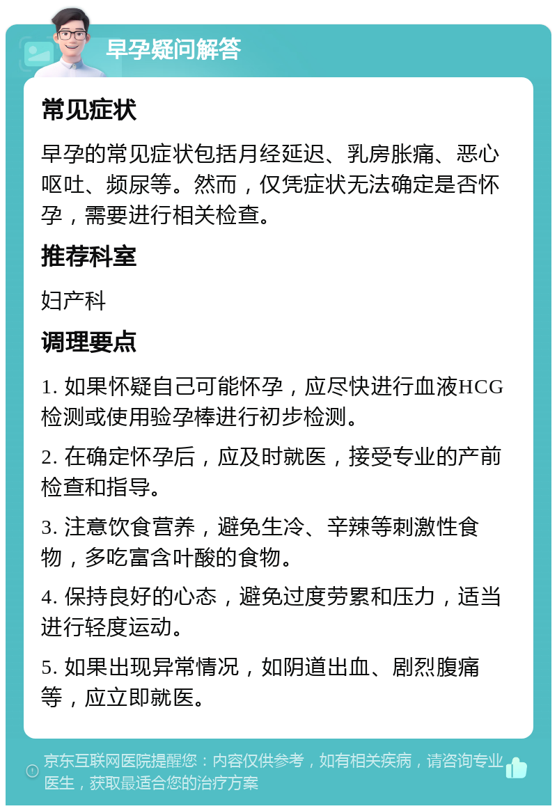 早孕疑问解答 常见症状 早孕的常见症状包括月经延迟、乳房胀痛、恶心呕吐、频尿等。然而，仅凭症状无法确定是否怀孕，需要进行相关检查。 推荐科室 妇产科 调理要点 1. 如果怀疑自己可能怀孕，应尽快进行血液HCG检测或使用验孕棒进行初步检测。 2. 在确定怀孕后，应及时就医，接受专业的产前检查和指导。 3. 注意饮食营养，避免生冷、辛辣等刺激性食物，多吃富含叶酸的食物。 4. 保持良好的心态，避免过度劳累和压力，适当进行轻度运动。 5. 如果出现异常情况，如阴道出血、剧烈腹痛等，应立即就医。