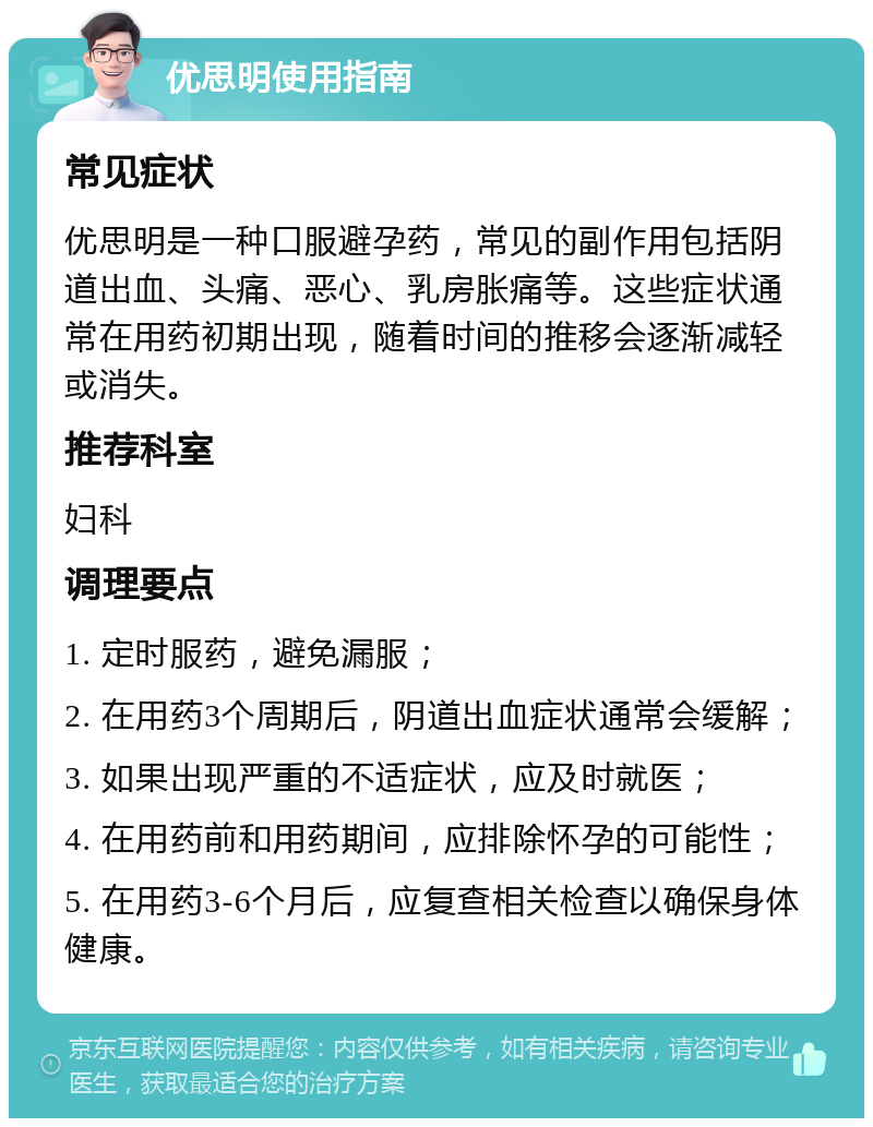 优思明使用指南 常见症状 优思明是一种口服避孕药，常见的副作用包括阴道出血、头痛、恶心、乳房胀痛等。这些症状通常在用药初期出现，随着时间的推移会逐渐减轻或消失。 推荐科室 妇科 调理要点 1. 定时服药，避免漏服； 2. 在用药3个周期后，阴道出血症状通常会缓解； 3. 如果出现严重的不适症状，应及时就医； 4. 在用药前和用药期间，应排除怀孕的可能性； 5. 在用药3-6个月后，应复查相关检查以确保身体健康。