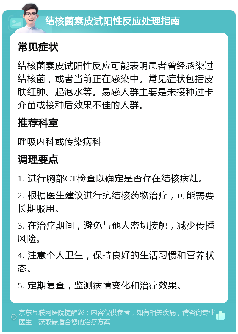 结核菌素皮试阳性反应处理指南 常见症状 结核菌素皮试阳性反应可能表明患者曾经感染过结核菌，或者当前正在感染中。常见症状包括皮肤红肿、起泡水等。易感人群主要是未接种过卡介苗或接种后效果不佳的人群。 推荐科室 呼吸内科或传染病科 调理要点 1. 进行胸部CT检查以确定是否存在结核病灶。 2. 根据医生建议进行抗结核药物治疗，可能需要长期服用。 3. 在治疗期间，避免与他人密切接触，减少传播风险。 4. 注意个人卫生，保持良好的生活习惯和营养状态。 5. 定期复查，监测病情变化和治疗效果。