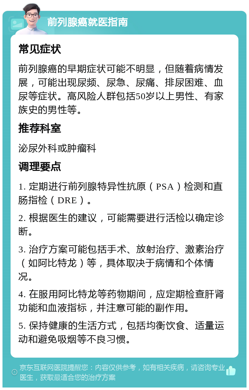 前列腺癌就医指南 常见症状 前列腺癌的早期症状可能不明显，但随着病情发展，可能出现尿频、尿急、尿痛、排尿困难、血尿等症状。高风险人群包括50岁以上男性、有家族史的男性等。 推荐科室 泌尿外科或肿瘤科 调理要点 1. 定期进行前列腺特异性抗原（PSA）检测和直肠指检（DRE）。 2. 根据医生的建议，可能需要进行活检以确定诊断。 3. 治疗方案可能包括手术、放射治疗、激素治疗（如阿比特龙）等，具体取决于病情和个体情况。 4. 在服用阿比特龙等药物期间，应定期检查肝肾功能和血液指标，并注意可能的副作用。 5. 保持健康的生活方式，包括均衡饮食、适量运动和避免吸烟等不良习惯。