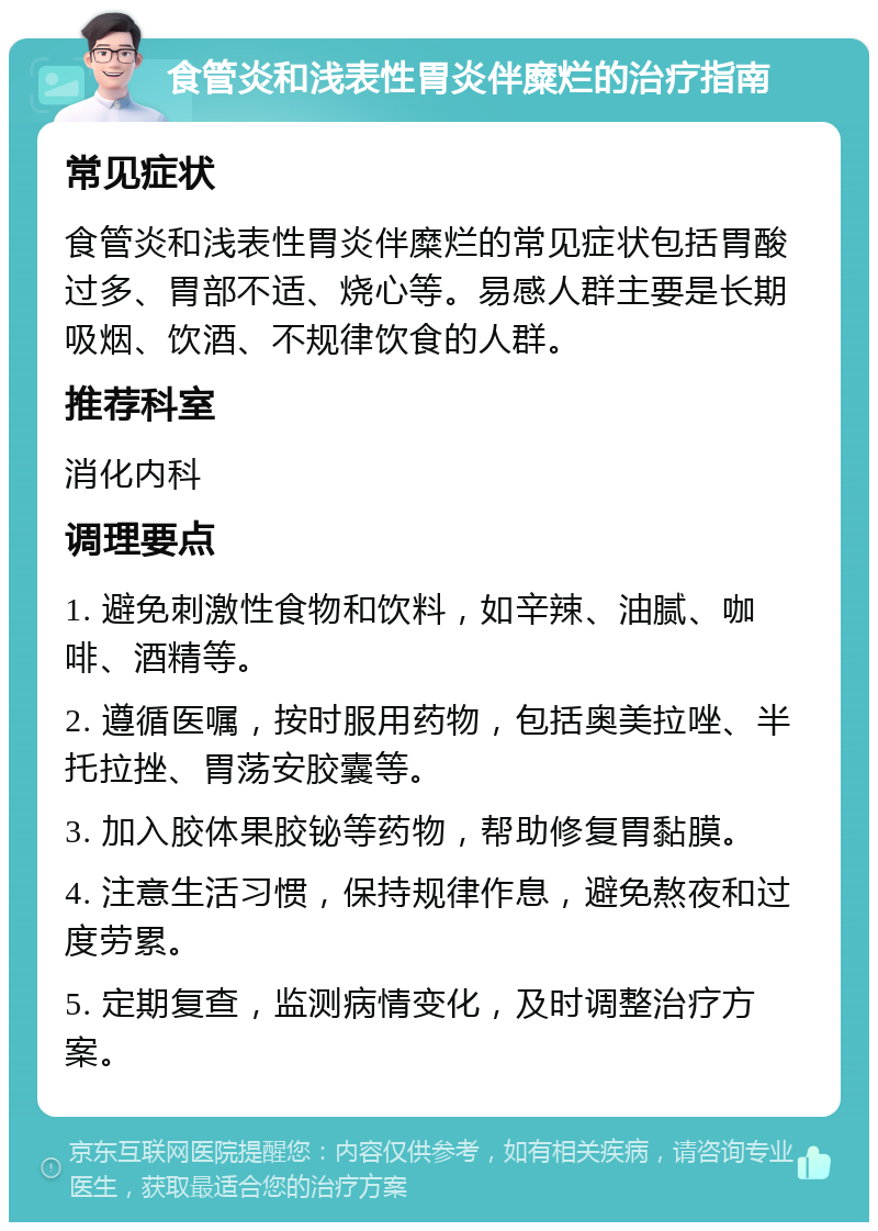 食管炎和浅表性胃炎伴糜烂的治疗指南 常见症状 食管炎和浅表性胃炎伴糜烂的常见症状包括胃酸过多、胃部不适、烧心等。易感人群主要是长期吸烟、饮酒、不规律饮食的人群。 推荐科室 消化内科 调理要点 1. 避免刺激性食物和饮料，如辛辣、油腻、咖啡、酒精等。 2. 遵循医嘱，按时服用药物，包括奥美拉唑、半托拉挫、胃荡安胶囊等。 3. 加入胶体果胶铋等药物，帮助修复胃黏膜。 4. 注意生活习惯，保持规律作息，避免熬夜和过度劳累。 5. 定期复查，监测病情变化，及时调整治疗方案。