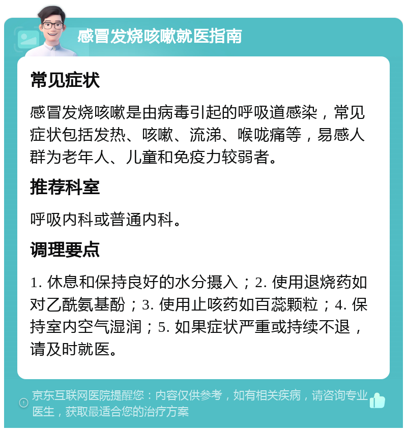 感冒发烧咳嗽就医指南 常见症状 感冒发烧咳嗽是由病毒引起的呼吸道感染，常见症状包括发热、咳嗽、流涕、喉咙痛等，易感人群为老年人、儿童和免疫力较弱者。 推荐科室 呼吸内科或普通内科。 调理要点 1. 休息和保持良好的水分摄入；2. 使用退烧药如对乙酰氨基酚；3. 使用止咳药如百蕊颗粒；4. 保持室内空气湿润；5. 如果症状严重或持续不退，请及时就医。