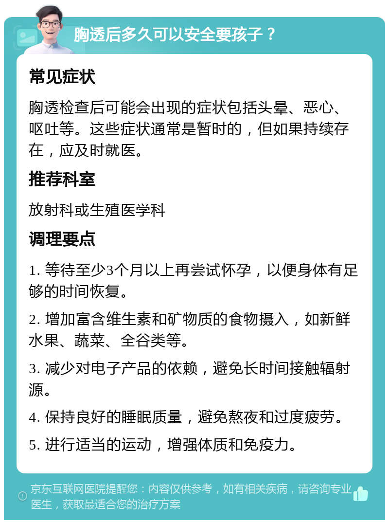 胸透后多久可以安全要孩子？ 常见症状 胸透检查后可能会出现的症状包括头晕、恶心、呕吐等。这些症状通常是暂时的，但如果持续存在，应及时就医。 推荐科室 放射科或生殖医学科 调理要点 1. 等待至少3个月以上再尝试怀孕，以便身体有足够的时间恢复。 2. 增加富含维生素和矿物质的食物摄入，如新鲜水果、蔬菜、全谷类等。 3. 减少对电子产品的依赖，避免长时间接触辐射源。 4. 保持良好的睡眠质量，避免熬夜和过度疲劳。 5. 进行适当的运动，增强体质和免疫力。