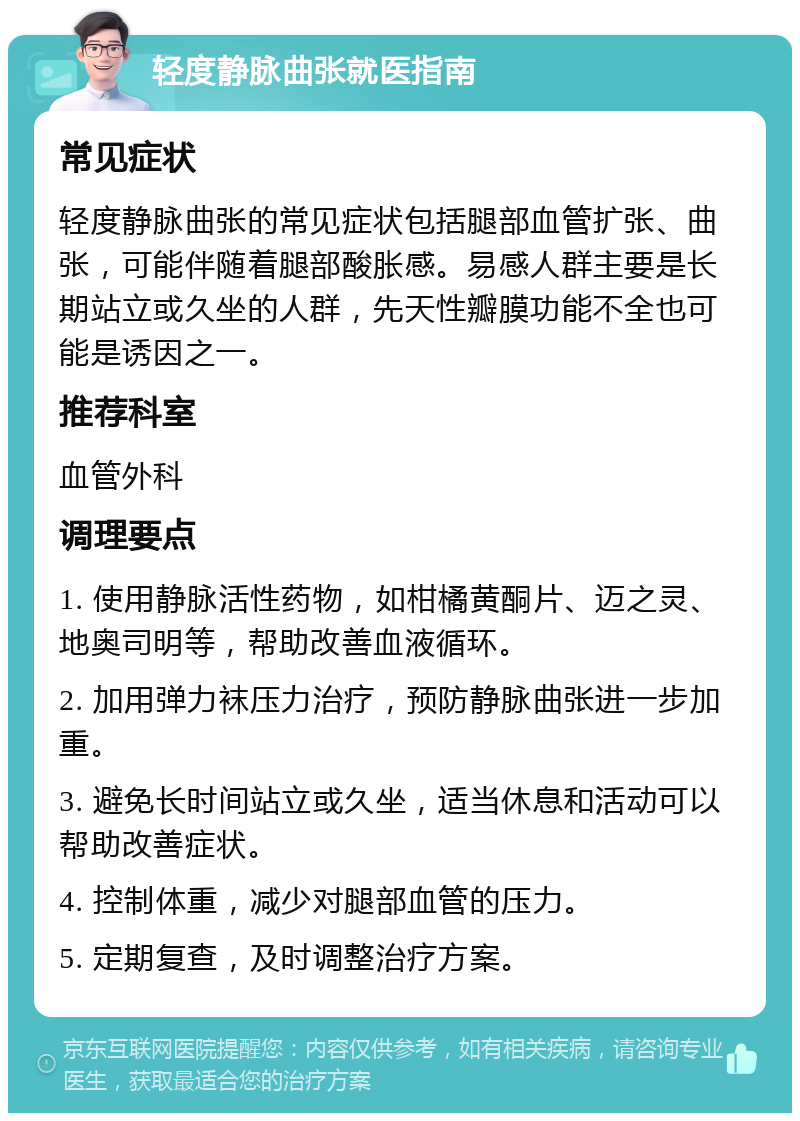 轻度静脉曲张就医指南 常见症状 轻度静脉曲张的常见症状包括腿部血管扩张、曲张，可能伴随着腿部酸胀感。易感人群主要是长期站立或久坐的人群，先天性瓣膜功能不全也可能是诱因之一。 推荐科室 血管外科 调理要点 1. 使用静脉活性药物，如柑橘黄酮片、迈之灵、地奥司明等，帮助改善血液循环。 2. 加用弹力袜压力治疗，预防静脉曲张进一步加重。 3. 避免长时间站立或久坐，适当休息和活动可以帮助改善症状。 4. 控制体重，减少对腿部血管的压力。 5. 定期复查，及时调整治疗方案。