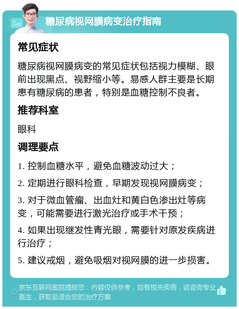 糖尿病视网膜病变治疗指南 常见症状 糖尿病视网膜病变的常见症状包括视力模糊、眼前出现黑点、视野缩小等。易感人群主要是长期患有糖尿病的患者，特别是血糖控制不良者。 推荐科室 眼科 调理要点 1. 控制血糖水平，避免血糖波动过大； 2. 定期进行眼科检查，早期发现视网膜病变； 3. 对于微血管瘤、出血灶和黄白色渗出灶等病变，可能需要进行激光治疗或手术干预； 4. 如果出现继发性青光眼，需要针对原发疾病进行治疗； 5. 建议戒烟，避免吸烟对视网膜的进一步损害。