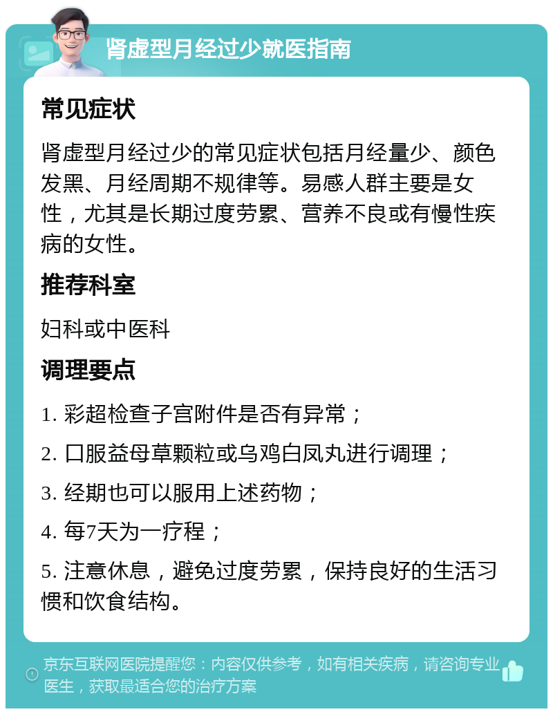 肾虚型月经过少就医指南 常见症状 肾虚型月经过少的常见症状包括月经量少、颜色发黑、月经周期不规律等。易感人群主要是女性，尤其是长期过度劳累、营养不良或有慢性疾病的女性。 推荐科室 妇科或中医科 调理要点 1. 彩超检查子宫附件是否有异常； 2. 口服益母草颗粒或乌鸡白凤丸进行调理； 3. 经期也可以服用上述药物； 4. 每7天为一疗程； 5. 注意休息，避免过度劳累，保持良好的生活习惯和饮食结构。