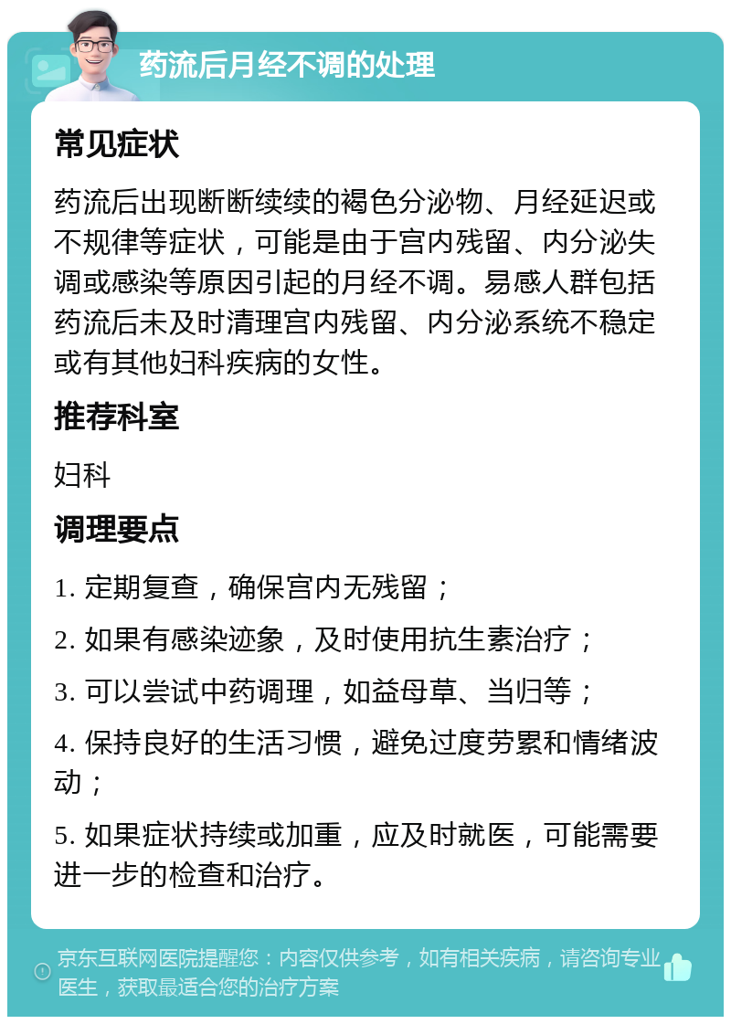 药流后月经不调的处理 常见症状 药流后出现断断续续的褐色分泌物、月经延迟或不规律等症状，可能是由于宫内残留、内分泌失调或感染等原因引起的月经不调。易感人群包括药流后未及时清理宫内残留、内分泌系统不稳定或有其他妇科疾病的女性。 推荐科室 妇科 调理要点 1. 定期复查，确保宫内无残留； 2. 如果有感染迹象，及时使用抗生素治疗； 3. 可以尝试中药调理，如益母草、当归等； 4. 保持良好的生活习惯，避免过度劳累和情绪波动； 5. 如果症状持续或加重，应及时就医，可能需要进一步的检查和治疗。