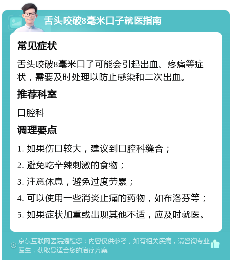 舌头咬破8毫米口子就医指南 常见症状 舌头咬破8毫米口子可能会引起出血、疼痛等症状，需要及时处理以防止感染和二次出血。 推荐科室 口腔科 调理要点 1. 如果伤口较大，建议到口腔科缝合； 2. 避免吃辛辣刺激的食物； 3. 注意休息，避免过度劳累； 4. 可以使用一些消炎止痛的药物，如布洛芬等； 5. 如果症状加重或出现其他不适，应及时就医。