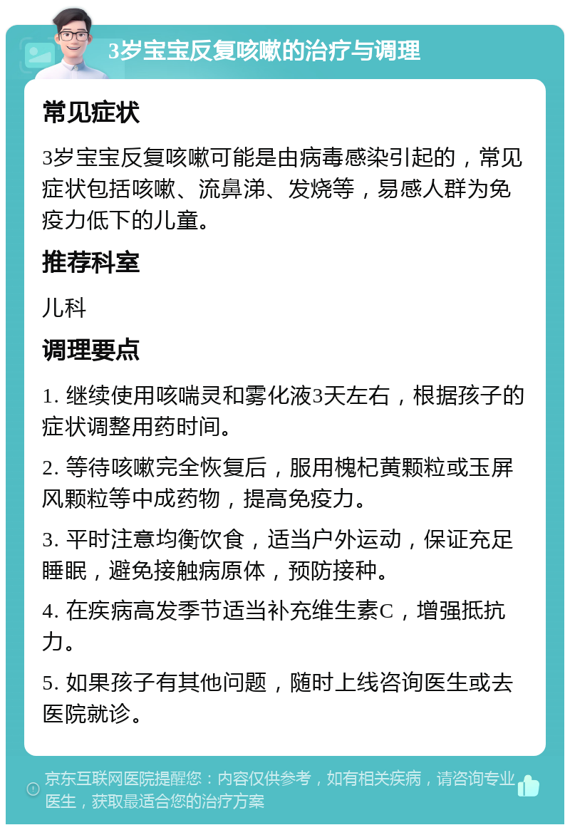 3岁宝宝反复咳嗽的治疗与调理 常见症状 3岁宝宝反复咳嗽可能是由病毒感染引起的，常见症状包括咳嗽、流鼻涕、发烧等，易感人群为免疫力低下的儿童。 推荐科室 儿科 调理要点 1. 继续使用咳喘灵和雾化液3天左右，根据孩子的症状调整用药时间。 2. 等待咳嗽完全恢复后，服用槐杞黄颗粒或玉屏风颗粒等中成药物，提高免疫力。 3. 平时注意均衡饮食，适当户外运动，保证充足睡眠，避免接触病原体，预防接种。 4. 在疾病高发季节适当补充维生素C，增强抵抗力。 5. 如果孩子有其他问题，随时上线咨询医生或去医院就诊。