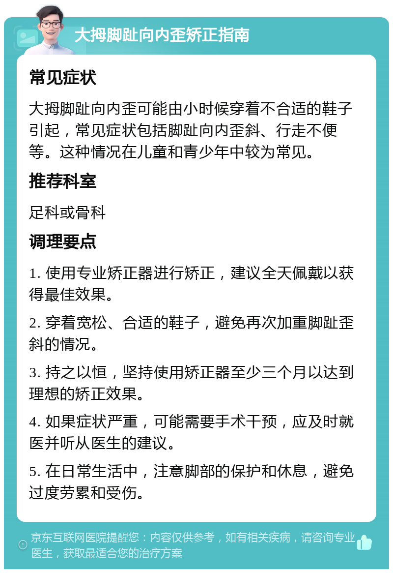 大拇脚趾向内歪矫正指南 常见症状 大拇脚趾向内歪可能由小时候穿着不合适的鞋子引起，常见症状包括脚趾向内歪斜、行走不便等。这种情况在儿童和青少年中较为常见。 推荐科室 足科或骨科 调理要点 1. 使用专业矫正器进行矫正，建议全天佩戴以获得最佳效果。 2. 穿着宽松、合适的鞋子，避免再次加重脚趾歪斜的情况。 3. 持之以恒，坚持使用矫正器至少三个月以达到理想的矫正效果。 4. 如果症状严重，可能需要手术干预，应及时就医并听从医生的建议。 5. 在日常生活中，注意脚部的保护和休息，避免过度劳累和受伤。