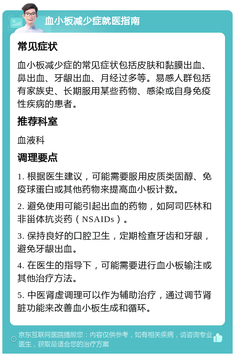 血小板减少症就医指南 常见症状 血小板减少症的常见症状包括皮肤和黏膜出血、鼻出血、牙龈出血、月经过多等。易感人群包括有家族史、长期服用某些药物、感染或自身免疫性疾病的患者。 推荐科室 血液科 调理要点 1. 根据医生建议，可能需要服用皮质类固醇、免疫球蛋白或其他药物来提高血小板计数。 2. 避免使用可能引起出血的药物，如阿司匹林和非甾体抗炎药（NSAIDs）。 3. 保持良好的口腔卫生，定期检查牙齿和牙龈，避免牙龈出血。 4. 在医生的指导下，可能需要进行血小板输注或其他治疗方法。 5. 中医肾虚调理可以作为辅助治疗，通过调节肾脏功能来改善血小板生成和循环。