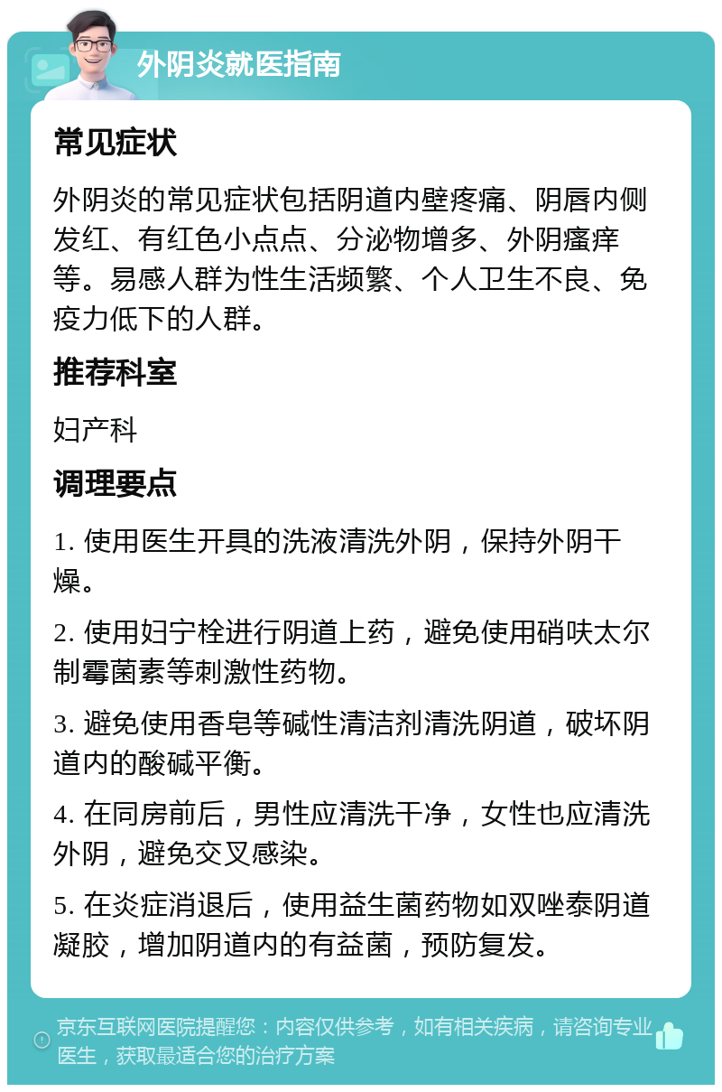 外阴炎就医指南 常见症状 外阴炎的常见症状包括阴道内壁疼痛、阴唇内侧发红、有红色小点点、分泌物增多、外阴瘙痒等。易感人群为性生活频繁、个人卫生不良、免疫力低下的人群。 推荐科室 妇产科 调理要点 1. 使用医生开具的洗液清洗外阴，保持外阴干燥。 2. 使用妇宁栓进行阴道上药，避免使用硝呋太尔制霉菌素等刺激性药物。 3. 避免使用香皂等碱性清洁剂清洗阴道，破坏阴道内的酸碱平衡。 4. 在同房前后，男性应清洗干净，女性也应清洗外阴，避免交叉感染。 5. 在炎症消退后，使用益生菌药物如双唑泰阴道凝胶，增加阴道内的有益菌，预防复发。