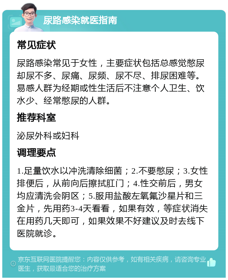 尿路感染就医指南 常见症状 尿路感染常见于女性，主要症状包括总感觉憋尿却尿不多、尿痛、尿频、尿不尽、排尿困难等。易感人群为经期或性生活后不注意个人卫生、饮水少、经常憋尿的人群。 推荐科室 泌尿外科或妇科 调理要点 1.足量饮水以冲洗清除细菌；2.不要憋尿；3.女性排便后，从前向后擦拭肛门；4.性交前后，男女均应清洗会阴区；5.服用盐酸左氧氟沙星片和三金片，先用药3-4天看看，如果有效，等症状消失在用药几天即可，如果效果不好建议及时去线下医院就诊。