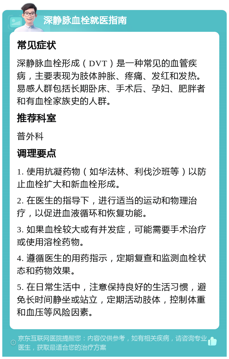 深静脉血栓就医指南 常见症状 深静脉血栓形成（DVT）是一种常见的血管疾病，主要表现为肢体肿胀、疼痛、发红和发热。易感人群包括长期卧床、手术后、孕妇、肥胖者和有血栓家族史的人群。 推荐科室 普外科 调理要点 1. 使用抗凝药物（如华法林、利伐沙班等）以防止血栓扩大和新血栓形成。 2. 在医生的指导下，进行适当的运动和物理治疗，以促进血液循环和恢复功能。 3. 如果血栓较大或有并发症，可能需要手术治疗或使用溶栓药物。 4. 遵循医生的用药指示，定期复查和监测血栓状态和药物效果。 5. 在日常生活中，注意保持良好的生活习惯，避免长时间静坐或站立，定期活动肢体，控制体重和血压等风险因素。