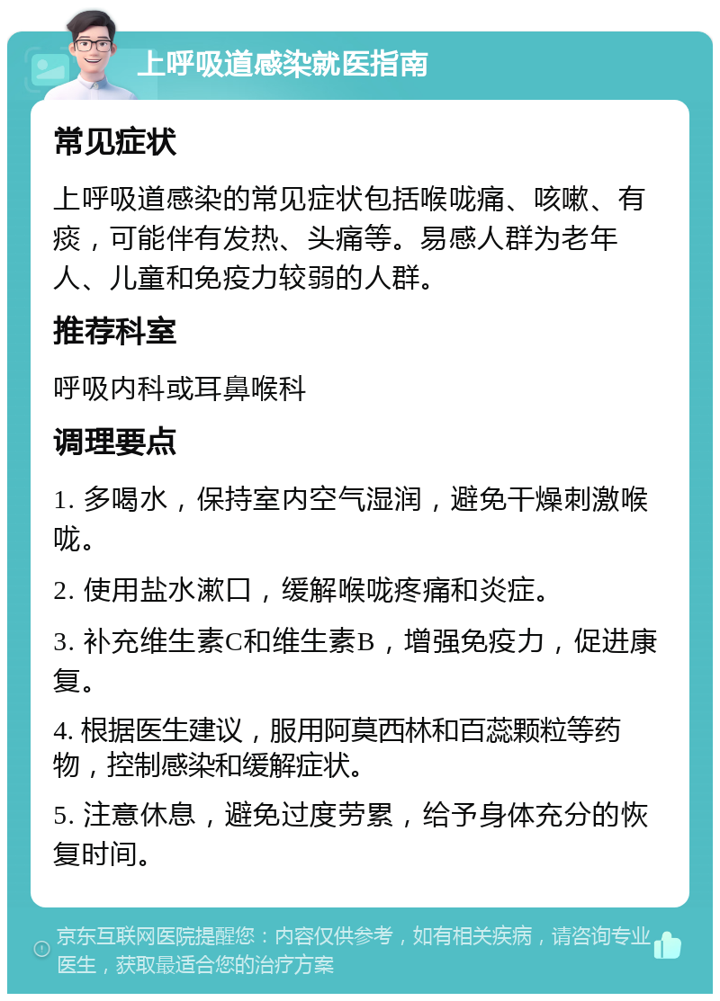 上呼吸道感染就医指南 常见症状 上呼吸道感染的常见症状包括喉咙痛、咳嗽、有痰，可能伴有发热、头痛等。易感人群为老年人、儿童和免疫力较弱的人群。 推荐科室 呼吸内科或耳鼻喉科 调理要点 1. 多喝水，保持室内空气湿润，避免干燥刺激喉咙。 2. 使用盐水漱口，缓解喉咙疼痛和炎症。 3. 补充维生素C和维生素B，增强免疫力，促进康复。 4. 根据医生建议，服用阿莫西林和百蕊颗粒等药物，控制感染和缓解症状。 5. 注意休息，避免过度劳累，给予身体充分的恢复时间。