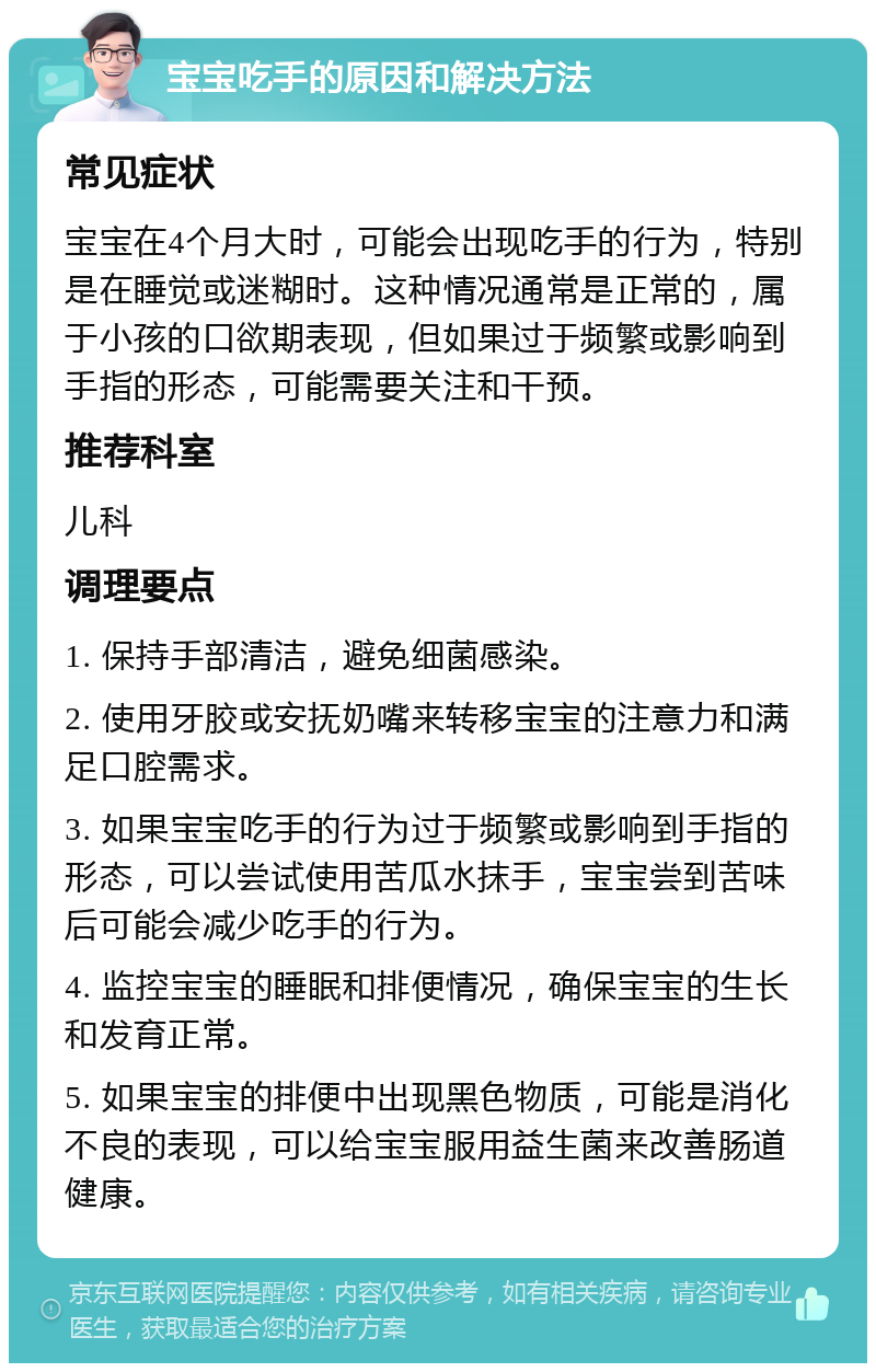 宝宝吃手的原因和解决方法 常见症状 宝宝在4个月大时，可能会出现吃手的行为，特别是在睡觉或迷糊时。这种情况通常是正常的，属于小孩的口欲期表现，但如果过于频繁或影响到手指的形态，可能需要关注和干预。 推荐科室 儿科 调理要点 1. 保持手部清洁，避免细菌感染。 2. 使用牙胶或安抚奶嘴来转移宝宝的注意力和满足口腔需求。 3. 如果宝宝吃手的行为过于频繁或影响到手指的形态，可以尝试使用苦瓜水抹手，宝宝尝到苦味后可能会减少吃手的行为。 4. 监控宝宝的睡眠和排便情况，确保宝宝的生长和发育正常。 5. 如果宝宝的排便中出现黑色物质，可能是消化不良的表现，可以给宝宝服用益生菌来改善肠道健康。