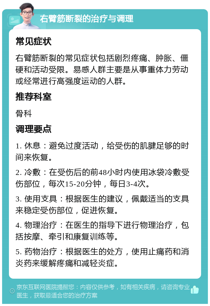 右臂筋断裂的治疗与调理 常见症状 右臂筋断裂的常见症状包括剧烈疼痛、肿胀、僵硬和活动受限。易感人群主要是从事重体力劳动或经常进行高强度运动的人群。 推荐科室 骨科 调理要点 1. 休息：避免过度活动，给受伤的肌腱足够的时间来恢复。 2. 冷敷：在受伤后的前48小时内使用冰袋冷敷受伤部位，每次15-20分钟，每日3-4次。 3. 使用支具：根据医生的建议，佩戴适当的支具来稳定受伤部位，促进恢复。 4. 物理治疗：在医生的指导下进行物理治疗，包括按摩、牵引和康复训练等。 5. 药物治疗：根据医生的处方，使用止痛药和消炎药来缓解疼痛和减轻炎症。