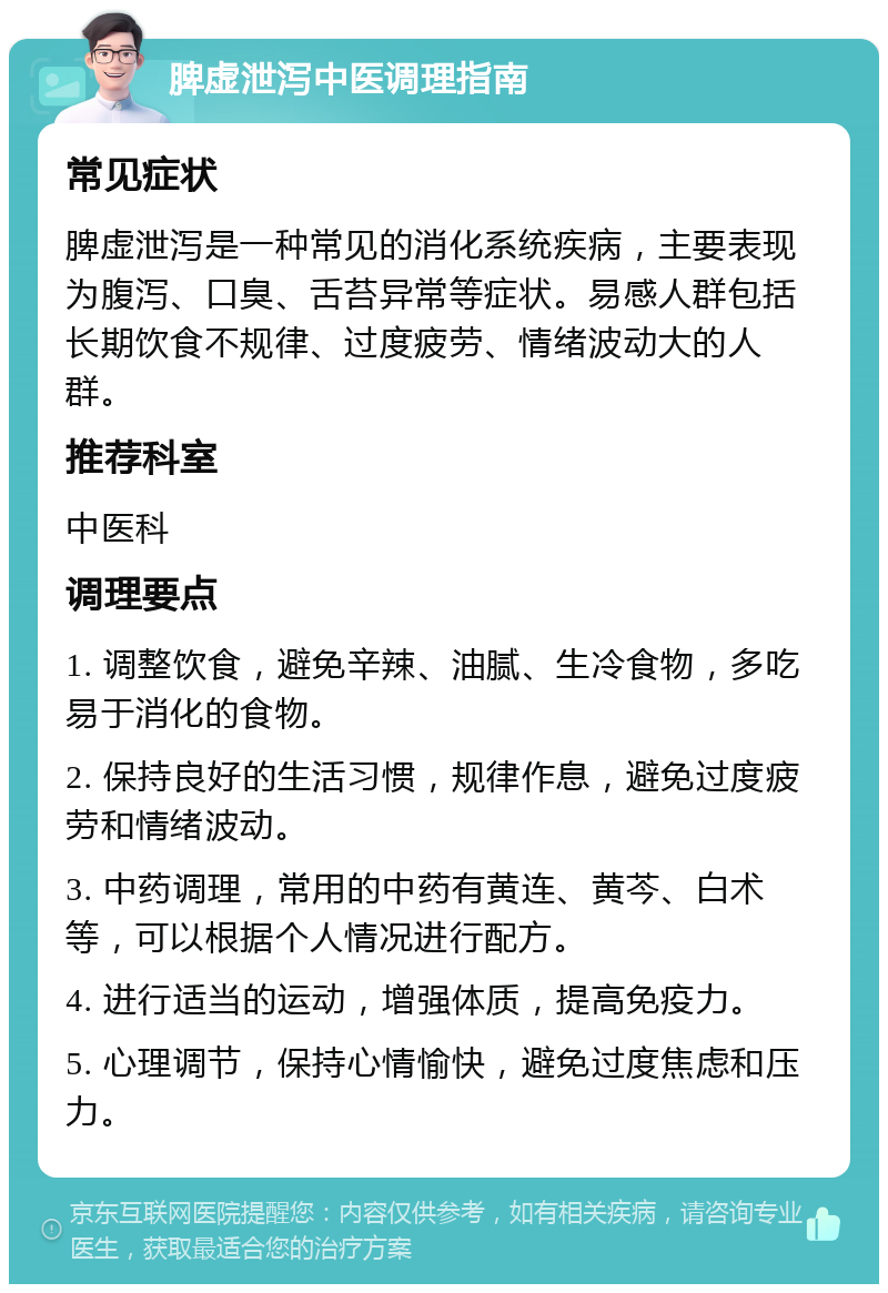 脾虚泄泻中医调理指南 常见症状 脾虚泄泻是一种常见的消化系统疾病，主要表现为腹泻、口臭、舌苔异常等症状。易感人群包括长期饮食不规律、过度疲劳、情绪波动大的人群。 推荐科室 中医科 调理要点 1. 调整饮食，避免辛辣、油腻、生冷食物，多吃易于消化的食物。 2. 保持良好的生活习惯，规律作息，避免过度疲劳和情绪波动。 3. 中药调理，常用的中药有黄连、黄芩、白术等，可以根据个人情况进行配方。 4. 进行适当的运动，增强体质，提高免疫力。 5. 心理调节，保持心情愉快，避免过度焦虑和压力。