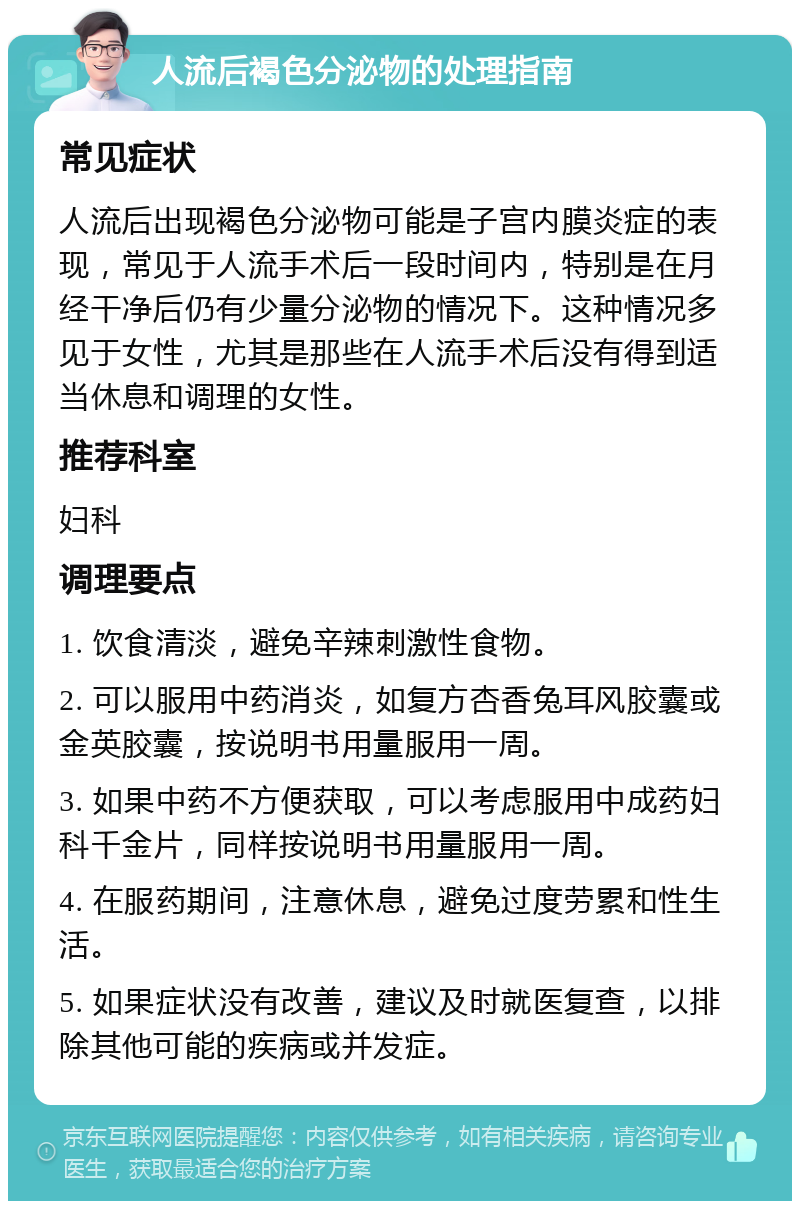 人流后褐色分泌物的处理指南 常见症状 人流后出现褐色分泌物可能是子宫内膜炎症的表现，常见于人流手术后一段时间内，特别是在月经干净后仍有少量分泌物的情况下。这种情况多见于女性，尤其是那些在人流手术后没有得到适当休息和调理的女性。 推荐科室 妇科 调理要点 1. 饮食清淡，避免辛辣刺激性食物。 2. 可以服用中药消炎，如复方杏香兔耳风胶囊或金英胶囊，按说明书用量服用一周。 3. 如果中药不方便获取，可以考虑服用中成药妇科千金片，同样按说明书用量服用一周。 4. 在服药期间，注意休息，避免过度劳累和性生活。 5. 如果症状没有改善，建议及时就医复查，以排除其他可能的疾病或并发症。