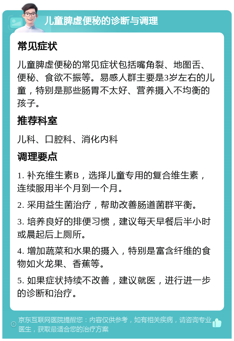 儿童脾虚便秘的诊断与调理 常见症状 儿童脾虚便秘的常见症状包括嘴角裂、地图舌、便秘、食欲不振等。易感人群主要是3岁左右的儿童，特别是那些肠胃不太好、营养摄入不均衡的孩子。 推荐科室 儿科、口腔科、消化内科 调理要点 1. 补充维生素B，选择儿童专用的复合维生素，连续服用半个月到一个月。 2. 采用益生菌治疗，帮助改善肠道菌群平衡。 3. 培养良好的排便习惯，建议每天早餐后半小时或晨起后上厕所。 4. 增加蔬菜和水果的摄入，特别是富含纤维的食物如火龙果、香蕉等。 5. 如果症状持续不改善，建议就医，进行进一步的诊断和治疗。