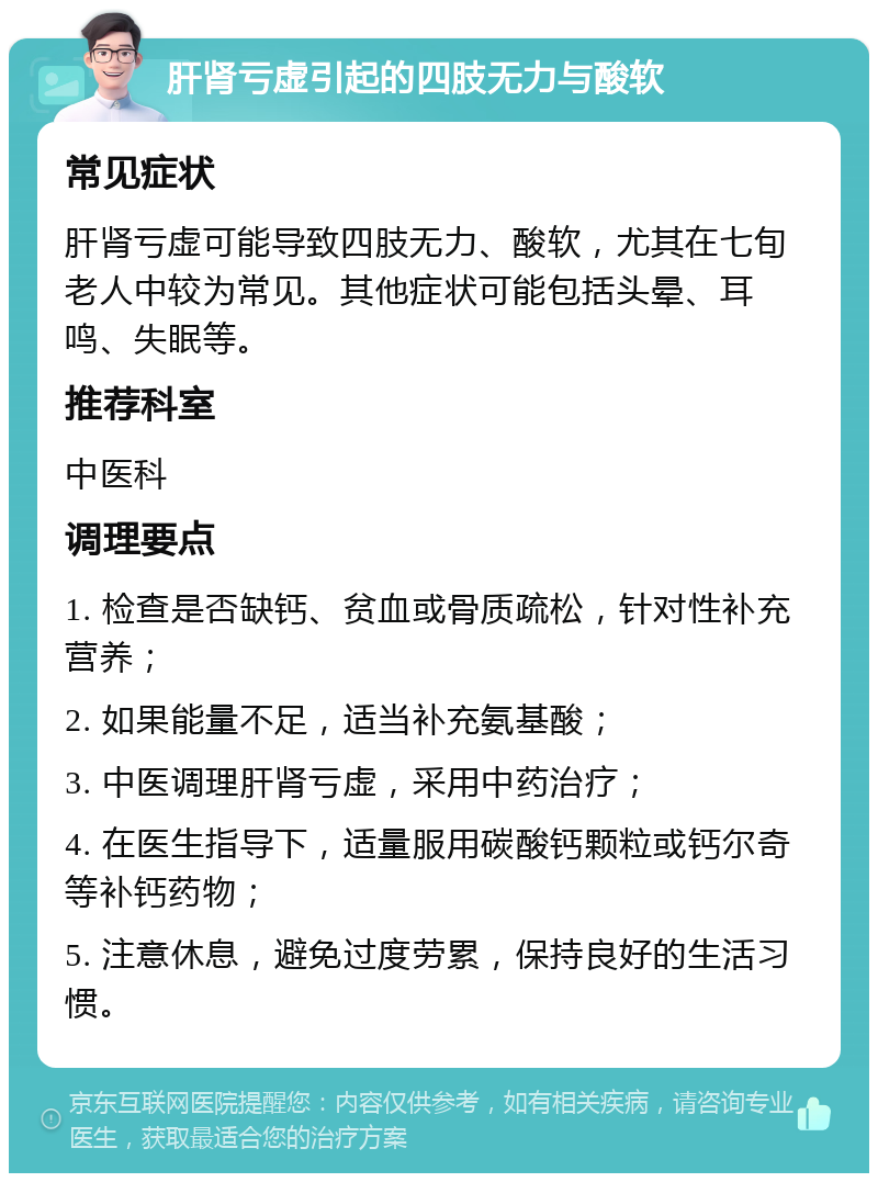 肝肾亏虚引起的四肢无力与酸软 常见症状 肝肾亏虚可能导致四肢无力、酸软，尤其在七旬老人中较为常见。其他症状可能包括头晕、耳鸣、失眠等。 推荐科室 中医科 调理要点 1. 检查是否缺钙、贫血或骨质疏松，针对性补充营养； 2. 如果能量不足，适当补充氨基酸； 3. 中医调理肝肾亏虚，采用中药治疗； 4. 在医生指导下，适量服用碳酸钙颗粒或钙尔奇等补钙药物； 5. 注意休息，避免过度劳累，保持良好的生活习惯。