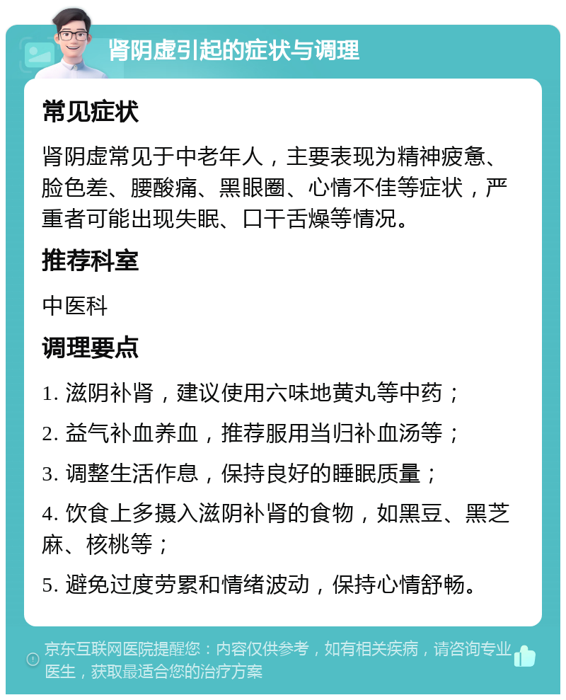 肾阴虚引起的症状与调理 常见症状 肾阴虚常见于中老年人，主要表现为精神疲惫、脸色差、腰酸痛、黑眼圈、心情不佳等症状，严重者可能出现失眠、口干舌燥等情况。 推荐科室 中医科 调理要点 1. 滋阴补肾，建议使用六味地黄丸等中药； 2. 益气补血养血，推荐服用当归补血汤等； 3. 调整生活作息，保持良好的睡眠质量； 4. 饮食上多摄入滋阴补肾的食物，如黑豆、黑芝麻、核桃等； 5. 避免过度劳累和情绪波动，保持心情舒畅。