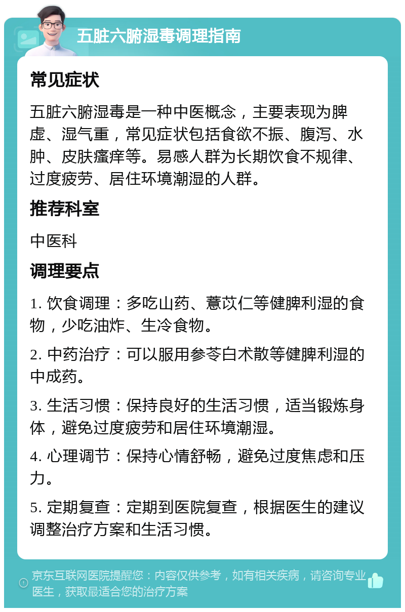 五脏六腑湿毒调理指南 常见症状 五脏六腑湿毒是一种中医概念，主要表现为脾虚、湿气重，常见症状包括食欲不振、腹泻、水肿、皮肤瘙痒等。易感人群为长期饮食不规律、过度疲劳、居住环境潮湿的人群。 推荐科室 中医科 调理要点 1. 饮食调理：多吃山药、薏苡仁等健脾利湿的食物，少吃油炸、生冷食物。 2. 中药治疗：可以服用参苓白术散等健脾利湿的中成药。 3. 生活习惯：保持良好的生活习惯，适当锻炼身体，避免过度疲劳和居住环境潮湿。 4. 心理调节：保持心情舒畅，避免过度焦虑和压力。 5. 定期复查：定期到医院复查，根据医生的建议调整治疗方案和生活习惯。