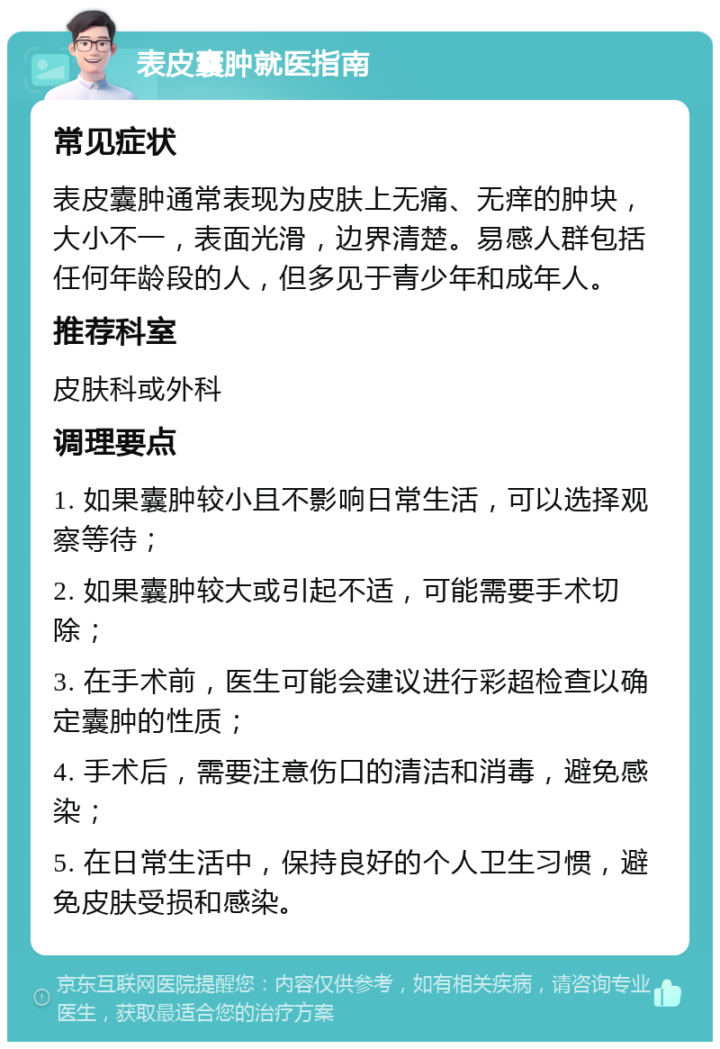 表皮囊肿就医指南 常见症状 表皮囊肿通常表现为皮肤上无痛、无痒的肿块，大小不一，表面光滑，边界清楚。易感人群包括任何年龄段的人，但多见于青少年和成年人。 推荐科室 皮肤科或外科 调理要点 1. 如果囊肿较小且不影响日常生活，可以选择观察等待； 2. 如果囊肿较大或引起不适，可能需要手术切除； 3. 在手术前，医生可能会建议进行彩超检查以确定囊肿的性质； 4. 手术后，需要注意伤口的清洁和消毒，避免感染； 5. 在日常生活中，保持良好的个人卫生习惯，避免皮肤受损和感染。