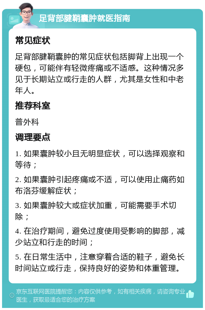 足背部腱鞘囊肿就医指南 常见症状 足背部腱鞘囊肿的常见症状包括脚背上出现一个硬包，可能伴有轻微疼痛或不适感。这种情况多见于长期站立或行走的人群，尤其是女性和中老年人。 推荐科室 普外科 调理要点 1. 如果囊肿较小且无明显症状，可以选择观察和等待； 2. 如果囊肿引起疼痛或不适，可以使用止痛药如布洛芬缓解症状； 3. 如果囊肿较大或症状加重，可能需要手术切除； 4. 在治疗期间，避免过度使用受影响的脚部，减少站立和行走的时间； 5. 在日常生活中，注意穿着合适的鞋子，避免长时间站立或行走，保持良好的姿势和体重管理。