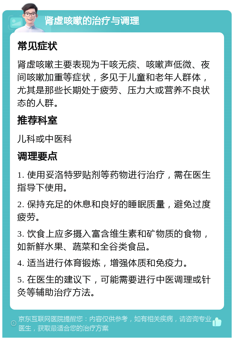 肾虚咳嗽的治疗与调理 常见症状 肾虚咳嗽主要表现为干咳无痰、咳嗽声低微、夜间咳嗽加重等症状，多见于儿童和老年人群体，尤其是那些长期处于疲劳、压力大或营养不良状态的人群。 推荐科室 儿科或中医科 调理要点 1. 使用妥洛特罗贴剂等药物进行治疗，需在医生指导下使用。 2. 保持充足的休息和良好的睡眠质量，避免过度疲劳。 3. 饮食上应多摄入富含维生素和矿物质的食物，如新鲜水果、蔬菜和全谷类食品。 4. 适当进行体育锻炼，增强体质和免疫力。 5. 在医生的建议下，可能需要进行中医调理或针灸等辅助治疗方法。