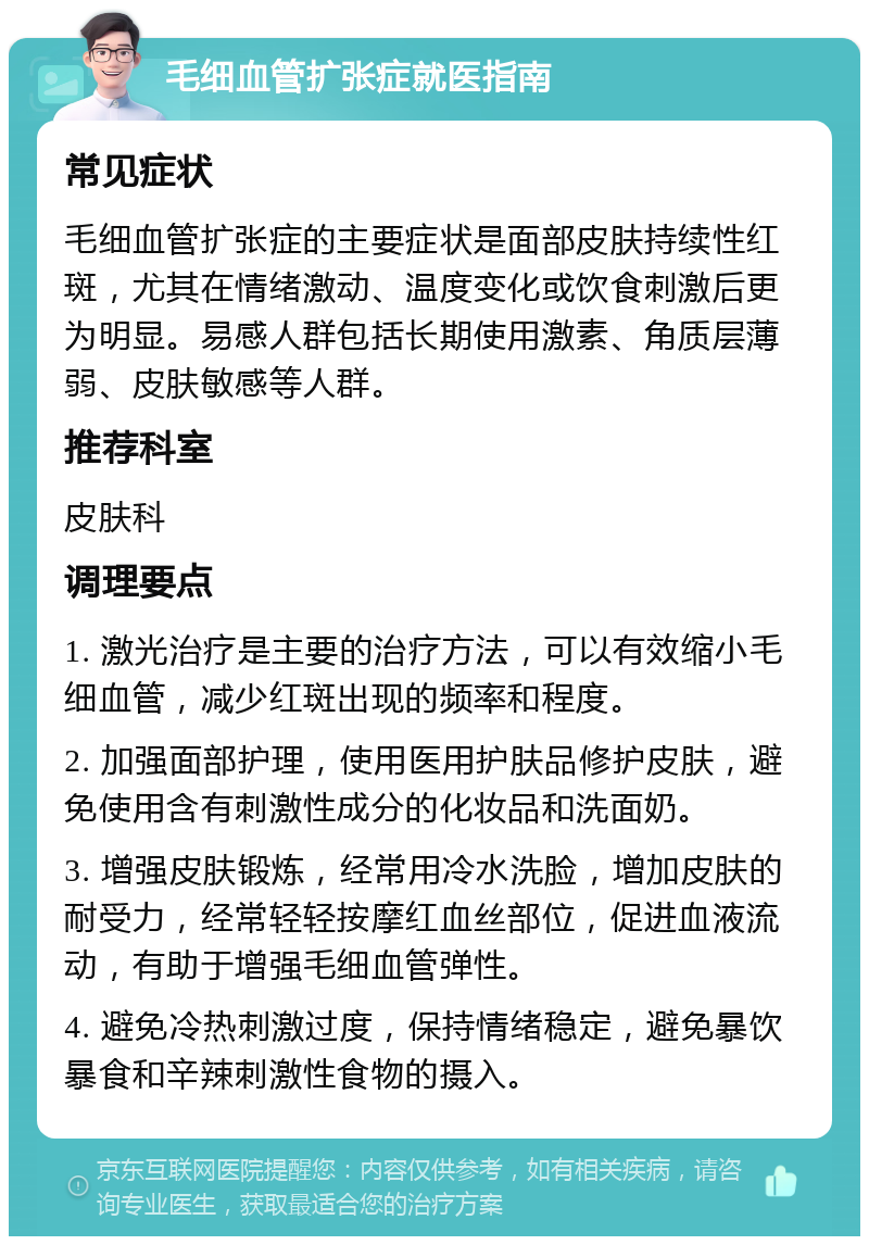 毛细血管扩张症就医指南 常见症状 毛细血管扩张症的主要症状是面部皮肤持续性红斑，尤其在情绪激动、温度变化或饮食刺激后更为明显。易感人群包括长期使用激素、角质层薄弱、皮肤敏感等人群。 推荐科室 皮肤科 调理要点 1. 激光治疗是主要的治疗方法，可以有效缩小毛细血管，减少红斑出现的频率和程度。 2. 加强面部护理，使用医用护肤品修护皮肤，避免使用含有刺激性成分的化妆品和洗面奶。 3. 增强皮肤锻炼，经常用冷水洗脸，增加皮肤的耐受力，经常轻轻按摩红血丝部位，促进血液流动，有助于增强毛细血管弹性。 4. 避免冷热刺激过度，保持情绪稳定，避免暴饮暴食和辛辣刺激性食物的摄入。