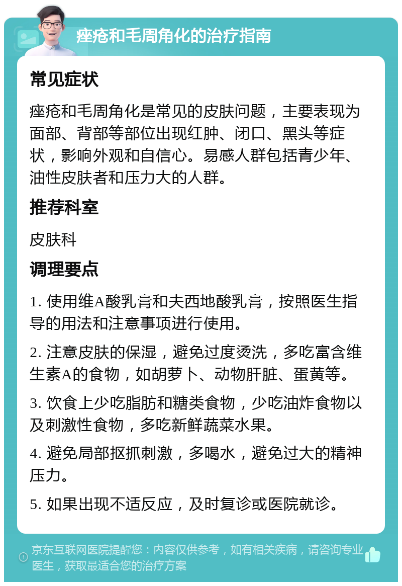 痤疮和毛周角化的治疗指南 常见症状 痤疮和毛周角化是常见的皮肤问题，主要表现为面部、背部等部位出现红肿、闭口、黑头等症状，影响外观和自信心。易感人群包括青少年、油性皮肤者和压力大的人群。 推荐科室 皮肤科 调理要点 1. 使用维A酸乳膏和夫西地酸乳膏，按照医生指导的用法和注意事项进行使用。 2. 注意皮肤的保湿，避免过度烫洗，多吃富含维生素A的食物，如胡萝卜、动物肝脏、蛋黄等。 3. 饮食上少吃脂肪和糖类食物，少吃油炸食物以及刺激性食物，多吃新鲜蔬菜水果。 4. 避免局部抠抓刺激，多喝水，避免过大的精神压力。 5. 如果出现不适反应，及时复诊或医院就诊。