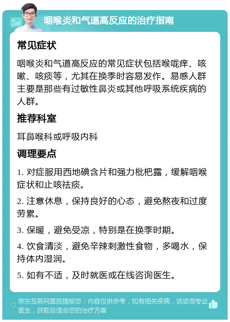 咽喉炎和气道高反应的治疗指南 常见症状 咽喉炎和气道高反应的常见症状包括喉咙痒、咳嗽、咳痰等，尤其在换季时容易发作。易感人群主要是那些有过敏性鼻炎或其他呼吸系统疾病的人群。 推荐科室 耳鼻喉科或呼吸内科 调理要点 1. 对症服用西地碘含片和强力枇杷露，缓解咽喉症状和止咳祛痰。 2. 注意休息，保持良好的心态，避免熬夜和过度劳累。 3. 保暖，避免受凉，特别是在换季时期。 4. 饮食清淡，避免辛辣刺激性食物，多喝水，保持体内湿润。 5. 如有不适，及时就医或在线咨询医生。