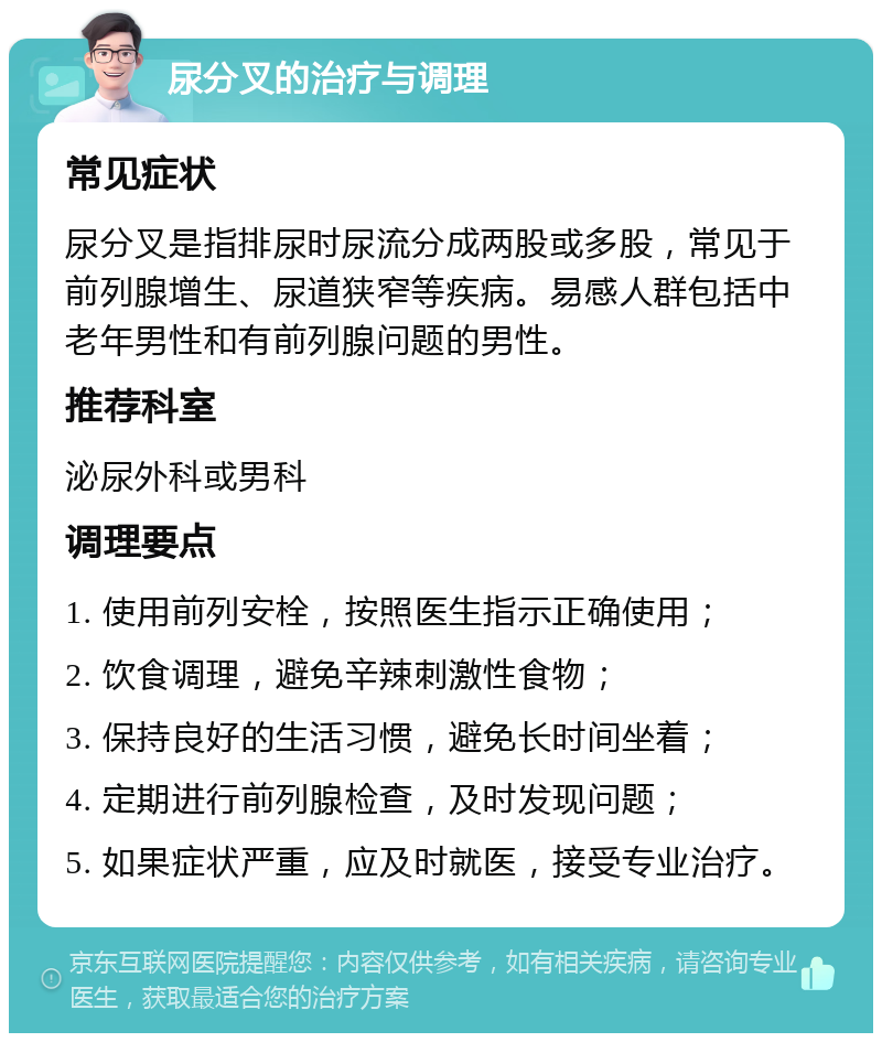 尿分叉的治疗与调理 常见症状 尿分叉是指排尿时尿流分成两股或多股，常见于前列腺增生、尿道狭窄等疾病。易感人群包括中老年男性和有前列腺问题的男性。 推荐科室 泌尿外科或男科 调理要点 1. 使用前列安栓，按照医生指示正确使用； 2. 饮食调理，避免辛辣刺激性食物； 3. 保持良好的生活习惯，避免长时间坐着； 4. 定期进行前列腺检查，及时发现问题； 5. 如果症状严重，应及时就医，接受专业治疗。