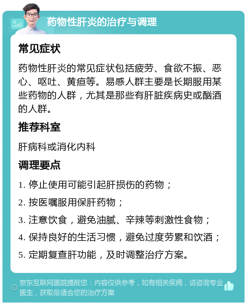 药物性肝炎的治疗与调理 常见症状 药物性肝炎的常见症状包括疲劳、食欲不振、恶心、呕吐、黄疸等。易感人群主要是长期服用某些药物的人群，尤其是那些有肝脏疾病史或酗酒的人群。 推荐科室 肝病科或消化内科 调理要点 1. 停止使用可能引起肝损伤的药物； 2. 按医嘱服用保肝药物； 3. 注意饮食，避免油腻、辛辣等刺激性食物； 4. 保持良好的生活习惯，避免过度劳累和饮酒； 5. 定期复查肝功能，及时调整治疗方案。