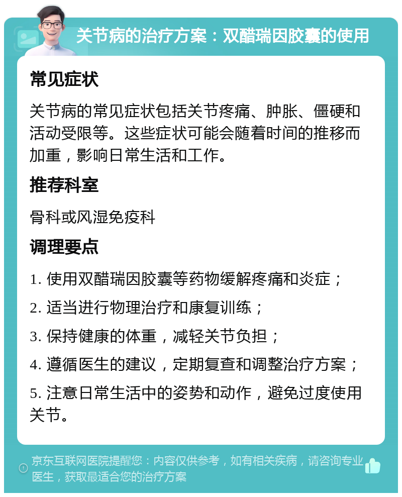 关节病的治疗方案：双醋瑞因胶囊的使用 常见症状 关节病的常见症状包括关节疼痛、肿胀、僵硬和活动受限等。这些症状可能会随着时间的推移而加重，影响日常生活和工作。 推荐科室 骨科或风湿免疫科 调理要点 1. 使用双醋瑞因胶囊等药物缓解疼痛和炎症； 2. 适当进行物理治疗和康复训练； 3. 保持健康的体重，减轻关节负担； 4. 遵循医生的建议，定期复查和调整治疗方案； 5. 注意日常生活中的姿势和动作，避免过度使用关节。