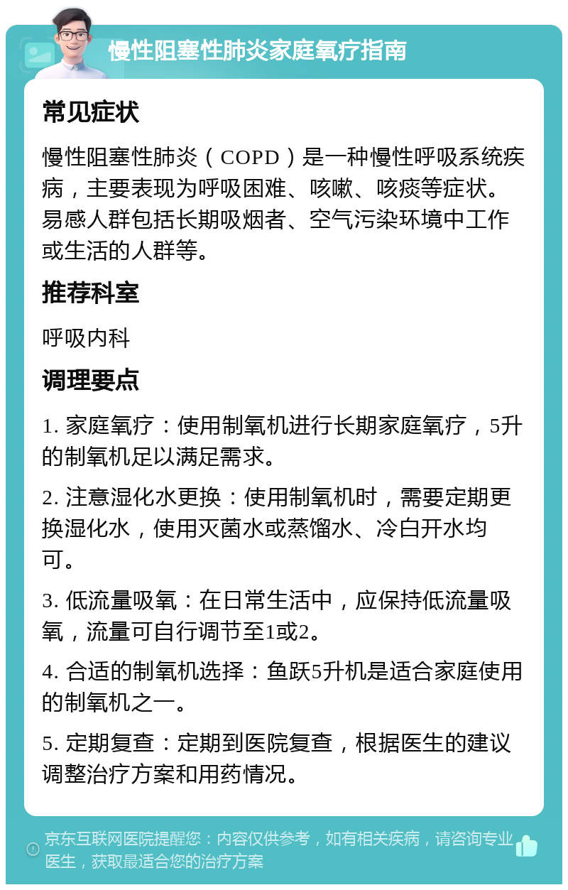 慢性阻塞性肺炎家庭氧疗指南 常见症状 慢性阻塞性肺炎（COPD）是一种慢性呼吸系统疾病，主要表现为呼吸困难、咳嗽、咳痰等症状。易感人群包括长期吸烟者、空气污染环境中工作或生活的人群等。 推荐科室 呼吸内科 调理要点 1. 家庭氧疗：使用制氧机进行长期家庭氧疗，5升的制氧机足以满足需求。 2. 注意湿化水更换：使用制氧机时，需要定期更换湿化水，使用灭菌水或蒸馏水、冷白开水均可。 3. 低流量吸氧：在日常生活中，应保持低流量吸氧，流量可自行调节至1或2。 4. 合适的制氧机选择：鱼跃5升机是适合家庭使用的制氧机之一。 5. 定期复查：定期到医院复查，根据医生的建议调整治疗方案和用药情况。