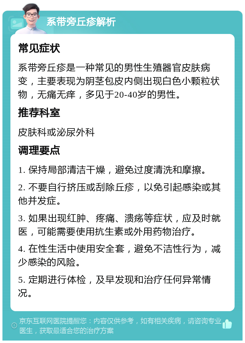 系带旁丘疹解析 常见症状 系带旁丘疹是一种常见的男性生殖器官皮肤病变，主要表现为阴茎包皮内侧出现白色小颗粒状物，无痛无痒，多见于20-40岁的男性。 推荐科室 皮肤科或泌尿外科 调理要点 1. 保持局部清洁干燥，避免过度清洗和摩擦。 2. 不要自行挤压或刮除丘疹，以免引起感染或其他并发症。 3. 如果出现红肿、疼痛、溃疡等症状，应及时就医，可能需要使用抗生素或外用药物治疗。 4. 在性生活中使用安全套，避免不洁性行为，减少感染的风险。 5. 定期进行体检，及早发现和治疗任何异常情况。